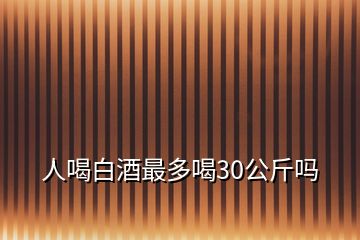 人喝白酒最多喝30公斤嗎