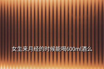 女生來(lái)月經(jīng)的時(shí)候能喝600ml酒么