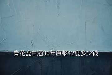 青花瓷白酒30年原漿42度多少錢(qián)