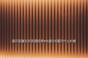 請(qǐng)問安徽古井貢酒經(jīng)典406度500毫升什么價(jià)格