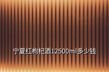 寧夏紅枸杞酒12500ml多少錢