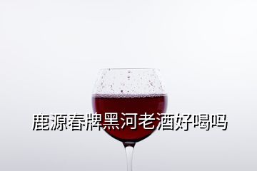 鹿源春牌黑河老酒好喝嗎