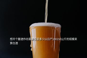 想開個(gè)釀酒作坊需要投資多少以日產(chǎn)100150公斤的規(guī)模來算白酒