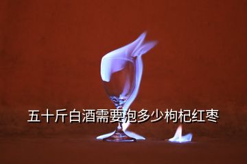 五十斤白酒需要泡多少枸杞紅棗