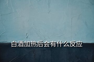 白酒加熱后會有什么反應(yīng)