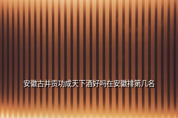 安徽古井貢功成天下酒好嗎在安徽排第幾名