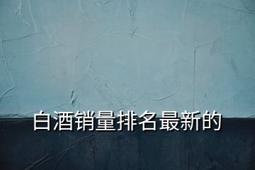 白酒銷量排名最新的