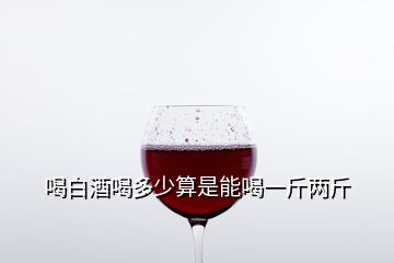 喝白酒喝多少算是能喝一斤兩斤