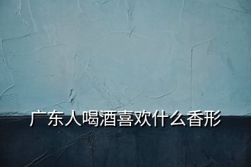 廣東人喝酒喜歡什么香形