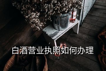 白酒營業(yè)執(zhí)照如何辦理