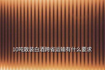 10噸散裝白酒跨省運(yùn)輸有什么要求