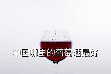 中國哪里的葡萄酒最好