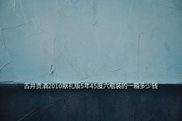 古井貢酒2010獻禮版5年45度六瓶裝的一箱多少錢