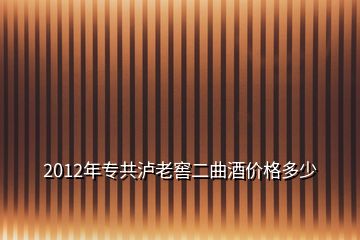 2012年專共瀘老窖二曲酒價格多少