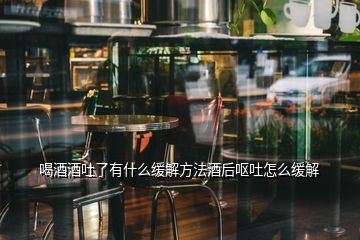 喝酒酒吐了有什么緩解方法酒后嘔吐怎么緩解