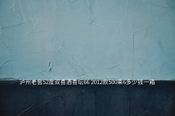 瀘州老窖52度雙喜酒喜壇66 2012款500乘6多少錢一箱