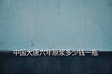 中國(guó)大唐六年原漿多少錢一瓶