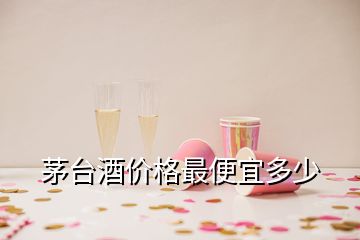 茅臺(tái)酒價(jià)格最便宜多少