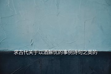 求古代關(guān)于以酒解憂的事例詩句之類的