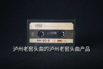 瀘州老窖頭曲的瀘州老窖頭曲產(chǎn)品