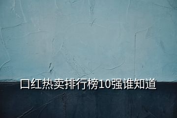 口紅熱賣排行榜10強(qiáng)誰知道