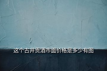 這個(gè)古井貢酒市面價(jià)格是多少有圖