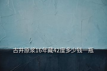 古井原漿16年藏42度多少錢一瓶