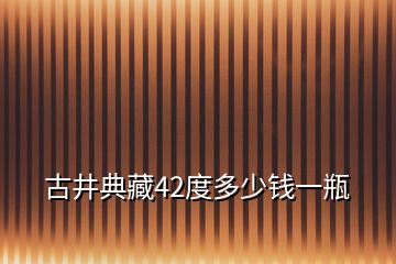 古井典藏42度多少錢一瓶