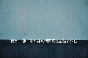 我有一瓶03年水井坊請(qǐng)問現(xiàn)在能值多少錢