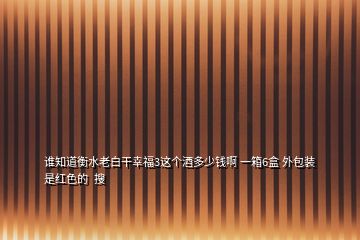 誰知道衡水老白干幸福3這個酒多少錢啊 一箱6盒 外包裝是紅色的  搜