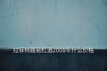 拉菲特路易紅酒2008年什么價格