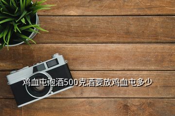 雞血屯泡酒500克酒要放雞血屯多少