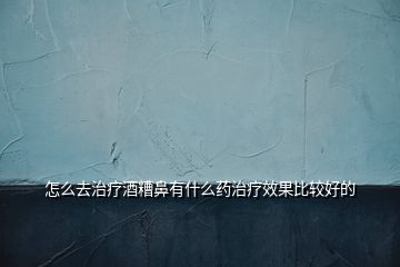 怎么去治療酒糟鼻有什么藥治療效果比較好的