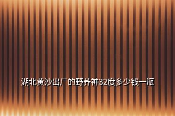 湖北黃沙出廠的野蕎神32度多少錢一瓶