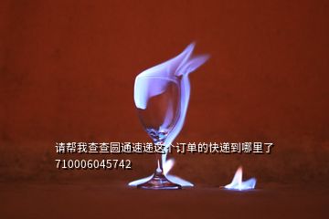 請幫我查查圓通速遞這個訂單的快遞到哪里了710006045742