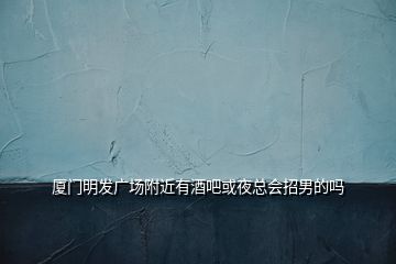 廈門(mén)明發(fā)廣場(chǎng)附近有酒吧或夜總會(huì)招男的嗎