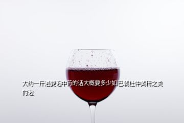 大約一斤酒要泡中藥的話(huà)大概要多少如巴戟杜仲黃精之類(lèi)的泡