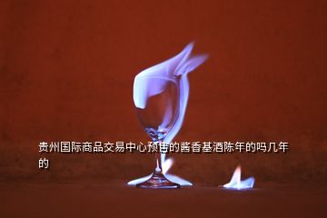 貴州國際商品交易中心預(yù)售的醬香基酒陳年的嗎幾年的