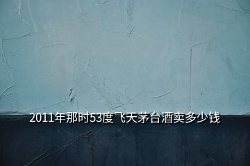 2011年那時53度飛天茅臺酒賣多少錢