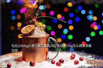 勾兌1000kg白酒己酸乙酯加24應(yīng)該加多少kg怎么換算求解百度