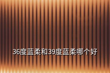 36度藍(lán)柔和39度藍(lán)柔哪個(gè)好