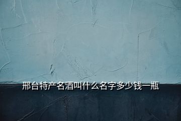 邢臺特產名酒叫什么名字多少錢一瓶