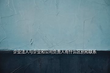 企業(yè)法人與企業(yè)和公司負責(zé)人有什么區(qū)別和聯(lián)系