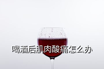 喝酒后肌肉酸痛怎么辦