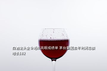 白酒龍頭企業(yè)曬出亮眼成績單 茅臺集團去年利潤總額增長182