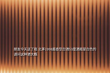 朋友今天送了瓶 北茅1998醬香型白酒53度酒瓶是白色的請問這種酒大概