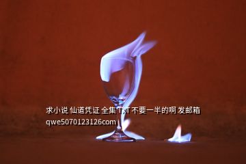 求小說 仙道憑證 全集 TXT 不要一半的啊 發(fā)郵箱 qwe5070123126com