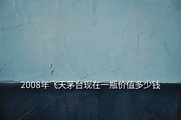 2008年飛天茅臺現(xiàn)在一瓶價值多少錢