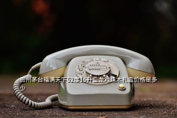 貴州茅臺福滿天下52度15升二龍戲珠木禮盒價格是多少