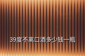 39度不離口酒多少錢(qián)一瓶